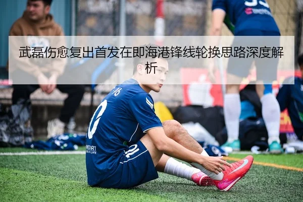 武磊伤愈复出首发在即海港锋线轮换思路深度解析